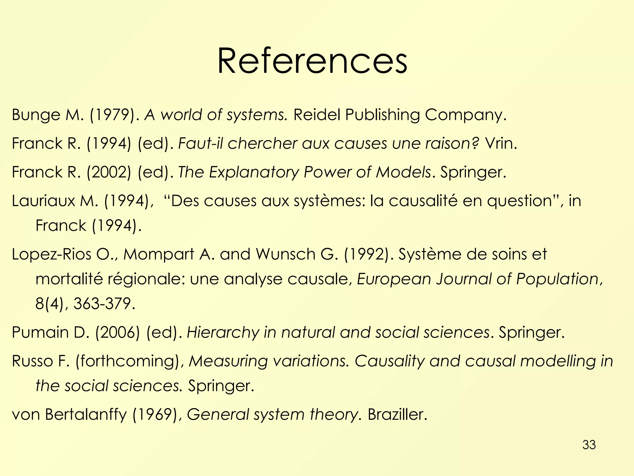References  Bunge M. (1979).  A world of systems.  Reidel Publishing Company. Franck R. (1994) (ed).  Faut-il chercher aux causes une raison?  Vrin. Franck R. (2002) (ed).  The Explanatory Power of Models . Springer. Lauriaux M. (1994),   “ Des causes aux syst èmes: la causalité en question”, in Franck (1994). Lopez-Rios O., Mompart A. and Wunsch G. (1992). Système de soins et mortalité régionale: une analyse causale,  European Journal of Population , 8(4), 363-379. Pumain D. (2006) (ed).  Hierarchy in natural and social sciences . Springer. Russo F. (forthcoming),  Measuring variations. Causality and causal modelling in the social sciences.  Springer. von Bertalanffy (1969),  General system theory.  Braziller. 