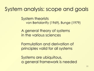 System analysis: scope and goals System theorists von Bertalanffy (1969), Bunge (1979) A general theory of systems in the various sciences Formulation and derivation of principles valid for all systems Systems are ubiquitous, a general framework is needed 