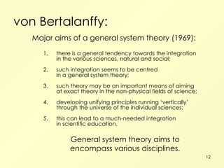 von Bertalanffy: Major aims of a general system theory (1969): 1. there is a general tendency towards the integration in the various sciences, natural and social; 2. such integration seems to be centred in a general system theory; 3. such theory may be an important means of aiming at exact theory in the non-physical fields of science; 4. developing unifying principles running ‘vertically’ through the universe of the individual sciences; 5. this can lead to a much-needed integration in scientific education. General system theory aims to encompass various disciplines. 