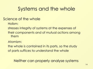 Systems and the whole Science of the whole Holism: stresses integrity of systems at the expenses of their components and of mutual actions among them Atomism: the whole is contained in its parts, so the study of parts suffices to understand the whole Neither can properly analyse systems 