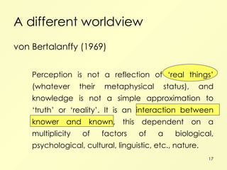 A different worldview von Bertalanffy (1969) Perception is not a reflection of ‘real things’ (whatever their metaphysical status), and knowledge is not a simple approximation to ‘truth’ or ‘reality’. It is an interaction between knower and known, this dependent on a multiplicity of factors of a biological, psychological, cultural, linguistic, etc., nature. 