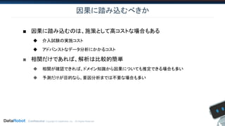 Confidential. Copyright © DataRobot, Inc. - All Rights Reserved
因果に踏み込むべきか
■ 因果に踏み込むのは、施策として高コストな場合もある
◆ 介入試験の実施コスト
◆ アドバンストなデータ分析にかかるコスト
■ 相関だけであれば、解析は比較的簡単
◆ 相関が確認できれば、ドメイン知識から因果についても推定できる場合も多い
◆ 予測だけが目的なら、要因分析までは不要な場合も多い
 