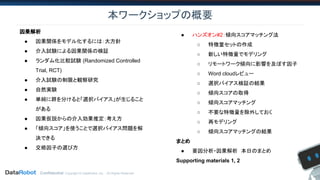 Confidential. Copyright © DataRobot, Inc. - All Rights Reserved
本ワークショップの概要
因果解析
● 因果関係をモデル化するには：大方針
● 介入試験による因果関係の検証
● ランダム化比較試験 (Randomized Controlled
Trial, RCT)
● 介入試験の制限と観察研究
● 自然実験
● 単純に群を分けると「選択バイアス」が生じること
がある
● 因果仮説からの介入効果推定：考え方
● 「傾向スコア」を使うことで選択バイアス問題を解
決できる
● 交絡因子の選び方
● ハンズオン#2：傾向スコアマッチング法
○ 特徴量セットの作成
○ 新しい特徴量でモデリング
○ リモートワーク傾向に影響を及ぼす因子
○ Word cloudレビュー
○ 選択バイアス検証の結果
○ 傾向スコアの取得
○ 傾向スコアマッチング
○ 不要な特徴量を除外しておく
○ 再モデリング
○ 傾向スコアマッチングの結果
まとめ
● 要因分析・因果解析　本日のまとめ
Supporting materials 1, 2
 