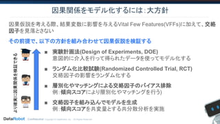 Confidential. Copyright © DataRobot, Inc. - All Rights Reserved
因果関係をモデル化するには：大方針
■ 実験計画法(Design of Experiments, DOE)
意図的に介入を行って得られたデータを使ってモデル化する
■ ランダム化比較試験(Randomized Controlled Trial, RCT)
交絡因子の影響をランダム化する
■ 層別化やマッチングによる交絡因子のバイアス排除
例：傾向スコアにより層別化やマッチングを行う)
■ 交絡因子を組み込んでモデルを生成
例：傾向スコアを共変量とする共分散分析を実施
より確実に因果関係を検証できる
因果仮説を考える際、結果変数に影響を与えるVital Few Features(VFFs)に加えて、交絡
因子を見落とさない
その前提で、以下の方針を組み合わせて因果仮説を検証する
 