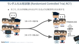 Confidential. Copyright © DataRobot, Inc. - All Rights Reserved
ランダム化比較試験 (Randomized Controlled Trial, RCT)
■ そこで、介入の有無以外は公平になるような集団同士を比較する
平均$XXX,XXX
平均
$YYY,YYY
比較可能
リモートワークをしない
リモートワークをする
 