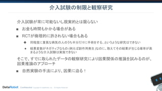 Confidential. Copyright © DataRobot, Inc. - All Rights Reserved
介入試験の制限と観察研究
介入試験が常に可能ないし現実的とは限らない
■ お金も時間もかかる場合がある
■ RCTが倫理的に許されない場合もある
◆ 同程度に重篤な病気の人のうち半分だけに手術をする、というような研究はできない
◆ 結果変数がネガティブなもの (例えば副作用発生)なのに、敢えてその結果が生じる確率が高
まるような介入試験は実施できない
そこで、すでに取られたデータの観察研究により因果関係の推論を試みるのが、
因果推論のアプローチ
■ 自然実験の手法により、因果に迫る！
 