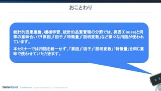 Confidential. Copyright © DataRobot, Inc. - All Rights Reserved
おことわり
統計的因果推論、機械学習、統計的品質管理の分野では、要因(Cause)と同
等の意味合いで「原因」「因子」「特徴量」「説明変数」など様々な用語が使われ
ています。
本セミナーでは用語を統一せず、「要因」「因子」「説明変数」「特徴量」を同じ意
味で使わせていただきます。
 