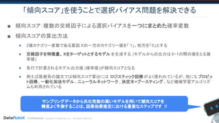 Confidential. Copyright © DataRobot, Inc. - All Rights Reserved
「傾向スコア」を使うことで選択バイアス問題を解決できる
■ 傾向スコア：複数の交絡因子による選択バイアスを一つにまとめた確率変数
■ 傾向スコアの算出方法
◆ 2値カテゴリー変数である要因 Xの一方のカテゴリー値を「 1」、他方を「0」とする
◆ 交絡因子を特徴量、 Xをターゲットとするモデル を生成する (モデルからの出力は 0~1の間の値をとる確
率値)
◆ 各行で計算されるモデル出力値 (確率値)が傾向スコアとなる
◆ 例えば医療系の論文では傾向スコア算出には ロジスティック回帰がよく使われているが、他にも プロビッ
ト回帰、一般化加法モデル、ニューラルネットワーク 、決定木+ブースティング、など機械学習アルゴリズ
ムも利用されている
サンプリングデータから汎化性能の高いモデルを用いて傾向スコアを
精度よく予測することは、因果効果推定における重要なステップです !!
 
