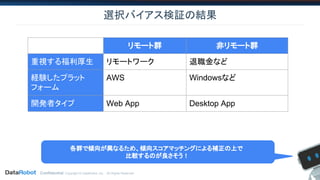Confidential. Copyright © DataRobot, Inc. - All Rights Reserved
選択バイアス検証の結果
リモート群 非リモート群
重視する福利厚生 リモートワーク 退職金など
経験したプラット
フォーム
AWS Windowsなど
開発者タイプ Web App Desktop App
各群で傾向が異なるため、傾向スコアマッチングによる補正の上で
比較するのが良さそう！
 