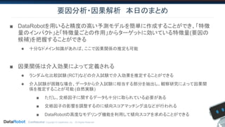 Confidential. Copyright © DataRobot, Inc. - All Rights Reserved
要因分析・因果解析　本日のまとめ
■ DataRobotを用いると精度の高い予測モデルを簡単に作成することができ、「特徴
量のインパクト」と「特徴量ごとの作用」からターゲットに効いている特徴量(要因の
候補)を把握することができる
◆ 十分なドメイン知識があれば、ここで因果関係の推定も可能
■ 因果関係は介入効果によって定義される
◆ ランダム化比較試験 (RCT)などの介入試験で介入効果を推定することができる
◆ 介入試験が困難な場合、データから介入試験に相当する部分を抽出し、観察研究によって因果関
係を推定することが可能 (自然実験)
■ ただし、交絡因子に関するデータも十分に取られている必要がある
■ 交絡因子の影響を調整するのに傾向スコアマッチング法などが行われる
■ DataRobotの高度なモデリング機能を利用して傾向スコアを求めることができる
 