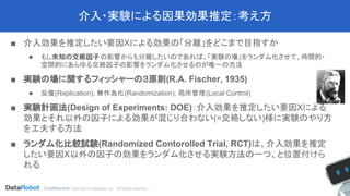 Confidential. CopYright © DataRobot, Inc. - All Rights Reserved
介入・実験による因果効果推定：考え方
■ 介入効果を推定したい要因Xによる効果の「分離」をどこまで目指すか
◆ もし未知の交絡因子の影響からも分離したいのであれば、「実験の場」をランダム化させて、時間的・
空間的にあらゆる交絡因子の影響をランダム化させるのが唯一の方法
■ 実験の場に関するフィッシャーの３原則(R.A. Fischer, 1935)
◆ 反復(Replication), 無作為化(Randomization), 局所管理(Local Control)
■ 実験計画法(Design of Experiments: DOE)：介入効果を推定したい要因Xによる
効果とそれ以外の因子による効果が混じり合わない(=交絡しない)様に実験のやり方
を工夫する方法
■ ランダム化比較試験(Randomized Contorolled Trial, RCT)は、介入効果を推定
したい要因X以外の因子の効果をランダム化させる実験方法の一つ、と位置付けら
れる
 