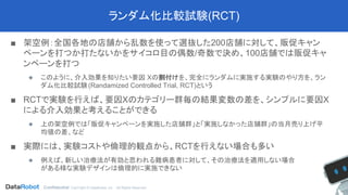 Confidential. CopYright © DataRobot, Inc. - All Rights Reserved
ランダム化比較試験(RCT)
■ 架空例：全国各地の店舗から乱数を使って選抜した200店舗に対して、販促キャン
ペーンを打つか打たないかをサイコロ目の偶数/奇数で決め、100店舗では販促キャ
ンペーンを打つ
◆ このように、介入効果を知りたい要因 Xの割付けを、完全にランダムに実施する実験のやり方を、ラン
ダム化比較試験(Randamized Controlled Trial, RCT)という
■ RCTで実験を行えば、要因Xのカテゴリー群毎の結果変数の差を、シンプルに要因X
による介入効果と考えることができる
◆ 上の架空例では「販促キャンペーンを実施した店舗群」と「実施しなかった店舗群」の当月売り上げ平
均値の差、など
■ 実際には、実験コストや倫理的観点から、RCTを行えない場合も多い
◆ 例えば、新しい治療法が有効と思われる難病患者に対して、その治療法を適用しない場合
がある様な実験デザインは倫理的に実施できない
 