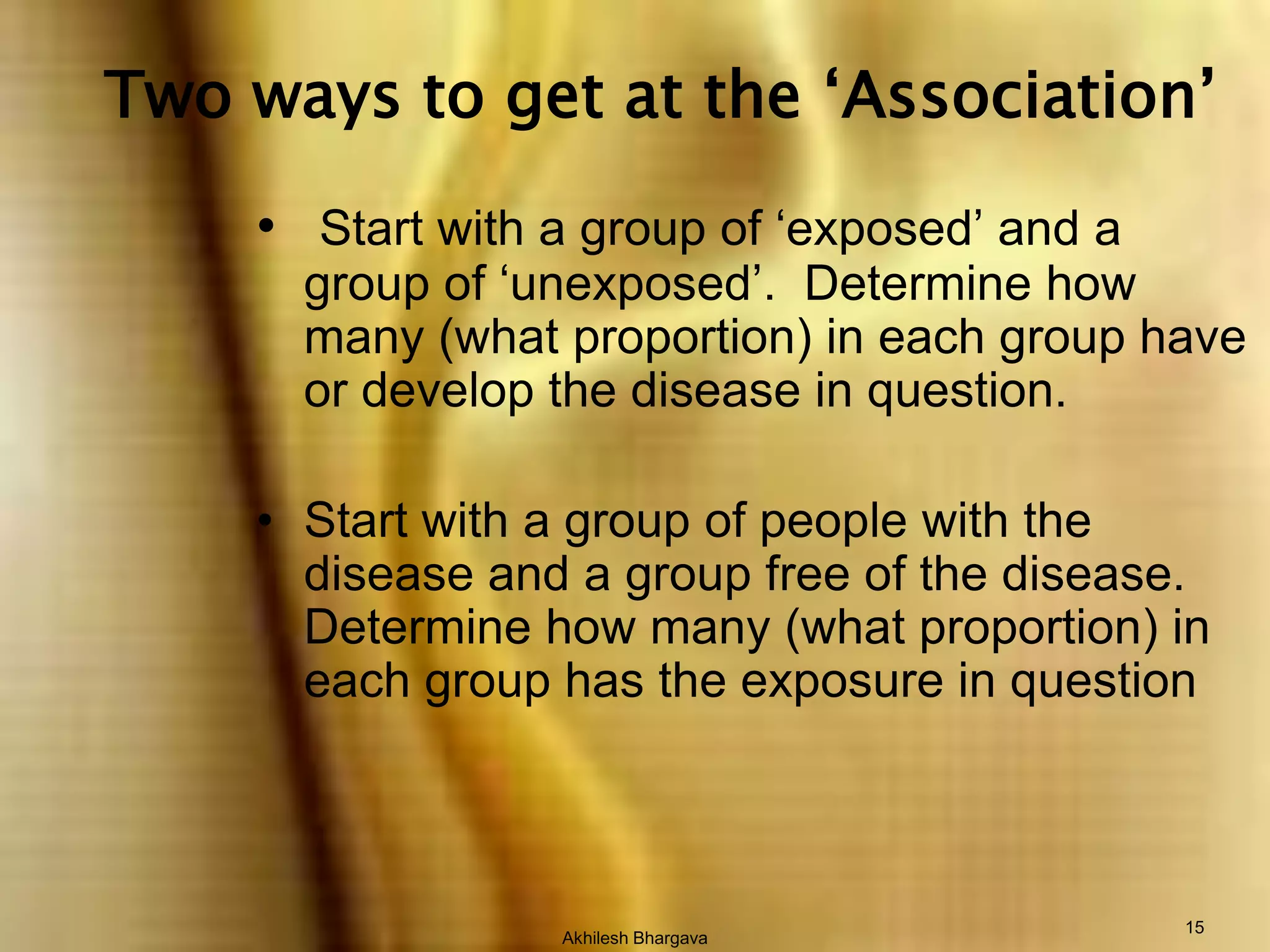 Akhilesh Bhargava15 Two ways to get at the ‘Association’Start with a group of ‘exposed’ and a group of ‘unexposed’.  Determine how many (what proportion) in each group have or develop the disease in question.Start with a group of people with the disease and a group free of the disease.  Determine how many (what proportion) in each group has the exposure in question
