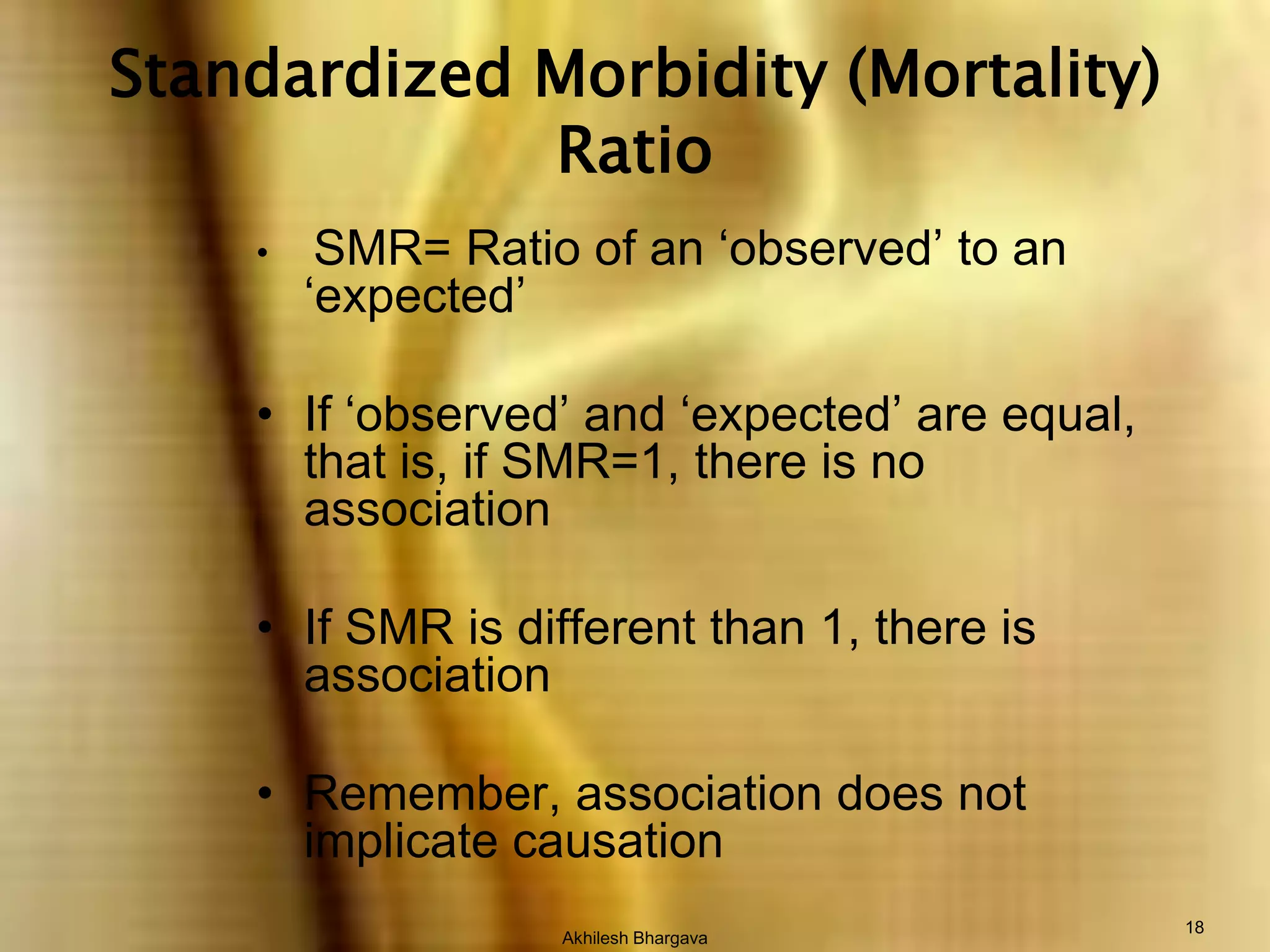 Akhilesh Bhargava18Standardized Morbidity (Mortality) RatioSMR= Ratio of an ‘observed’ to an ‘expected’If ‘observed’ and ‘expected’ are equal, that is, if SMR=1, there is no associationIf SMR is different than 1, there is associationRemember, association does not implicate causation