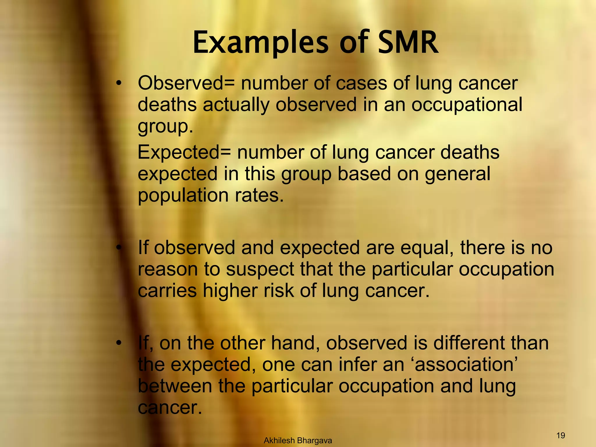 Akhilesh Bhargava19Examples of SMRObserved= number of cases of lung cancer deaths actually observed in an occupational group.      Expected= number of lung cancer deaths expected in this group based on general population rates.If observed and expected are equal, there is no reason to suspect that the particular occupation carries higher risk of lung cancer.If, on the other hand, observed is different than the expected, one can infer an ‘association’ between the particular occupation and lung cancer.