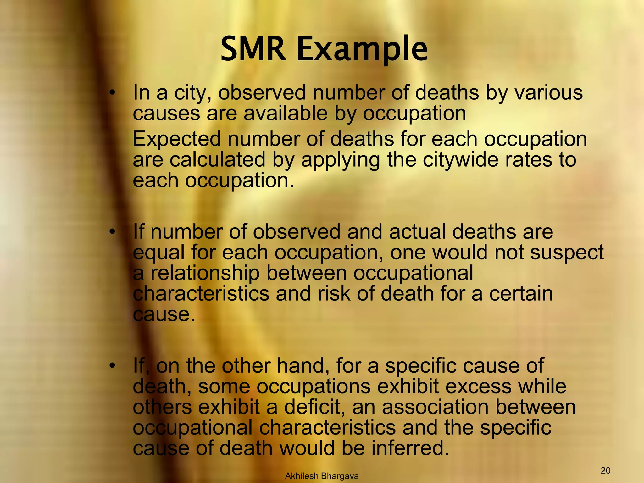 Akhilesh Bhargava20SMR ExampleIn a city, observed number of deaths by various causes are available by occupation    Expected number of deaths for each occupation are calculated by applying the citywide rates to each occupation.If number of observed and actual deaths are equal for each occupation, one would not suspect a relationship between occupational characteristics and risk of death for a certain cause.If, on the other hand, for a specific cause of death, some occupations exhibit excess while others exhibit a deficit, an association between occupational characteristics and the specific cause of death would be inferred.