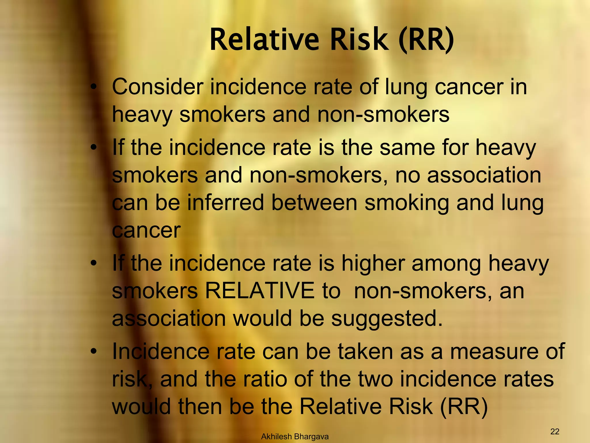 Akhilesh Bhargava22Relative Risk (RR)Consider incidence rate of lung cancer in heavy smokers and non-smokersIf the incidence rate is the same for heavy smokers and non-smokers, no association can be inferred between smoking and lung cancerIf the incidence rate is higher among heavy smokers RELATIVE to  non-smokers, an association would be suggested.Incidence rate can be taken as a measure of risk, and the ratio of the two incidence rates would then be the Relative Risk (RR)