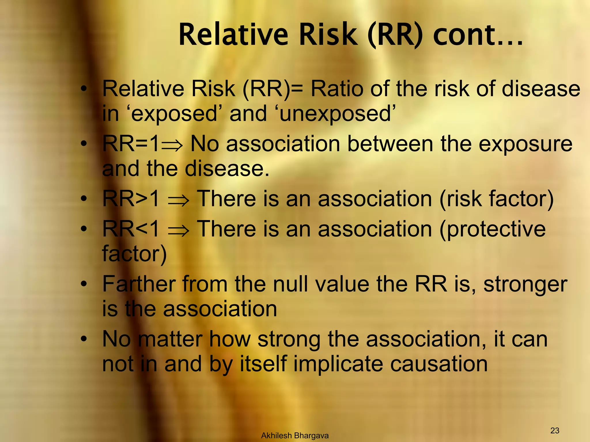 Akhilesh Bhargava23Relative Risk (RR) cont…Relative Risk (RR)= Ratio of the risk of disease in ‘exposed’ and ‘unexposed’RR=1 No association between the exposure and the disease.RR>1  There is an association (risk factor)RR<1  There is an association (protective factor)Farther from the null value the RR is, stronger is the associationNo matter how strong the association, it can not in and by itself implicate causation