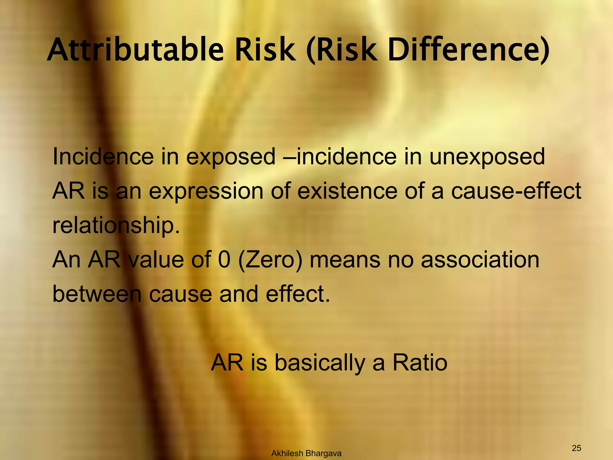 Akhilesh Bhargava25Attributable Risk (Risk Difference)Incidence in exposed –incidence in unexposed AR is an expression of existence of a cause-effectrelationship.An AR value of 0 (Zero) means no association between cause and effect.AR is basically a Ratio