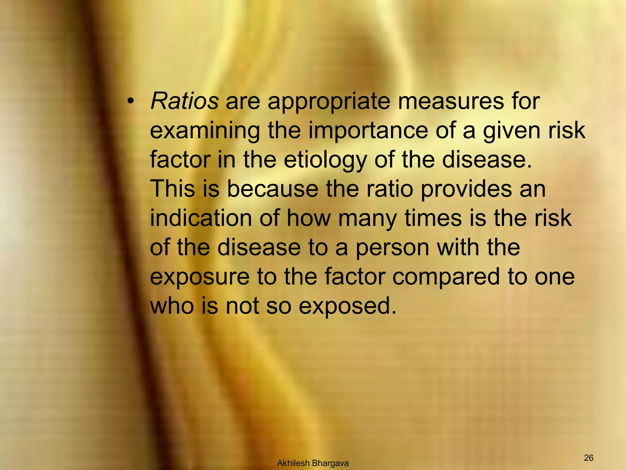 Akhilesh Bhargava26Ratios are appropriate measures for examining the importance of a given risk factor in the etiology of the disease.  This is because the ratio provides an indication of how many times is the risk of the disease to a person with the exposure to the factor compared to one who is not so exposed.