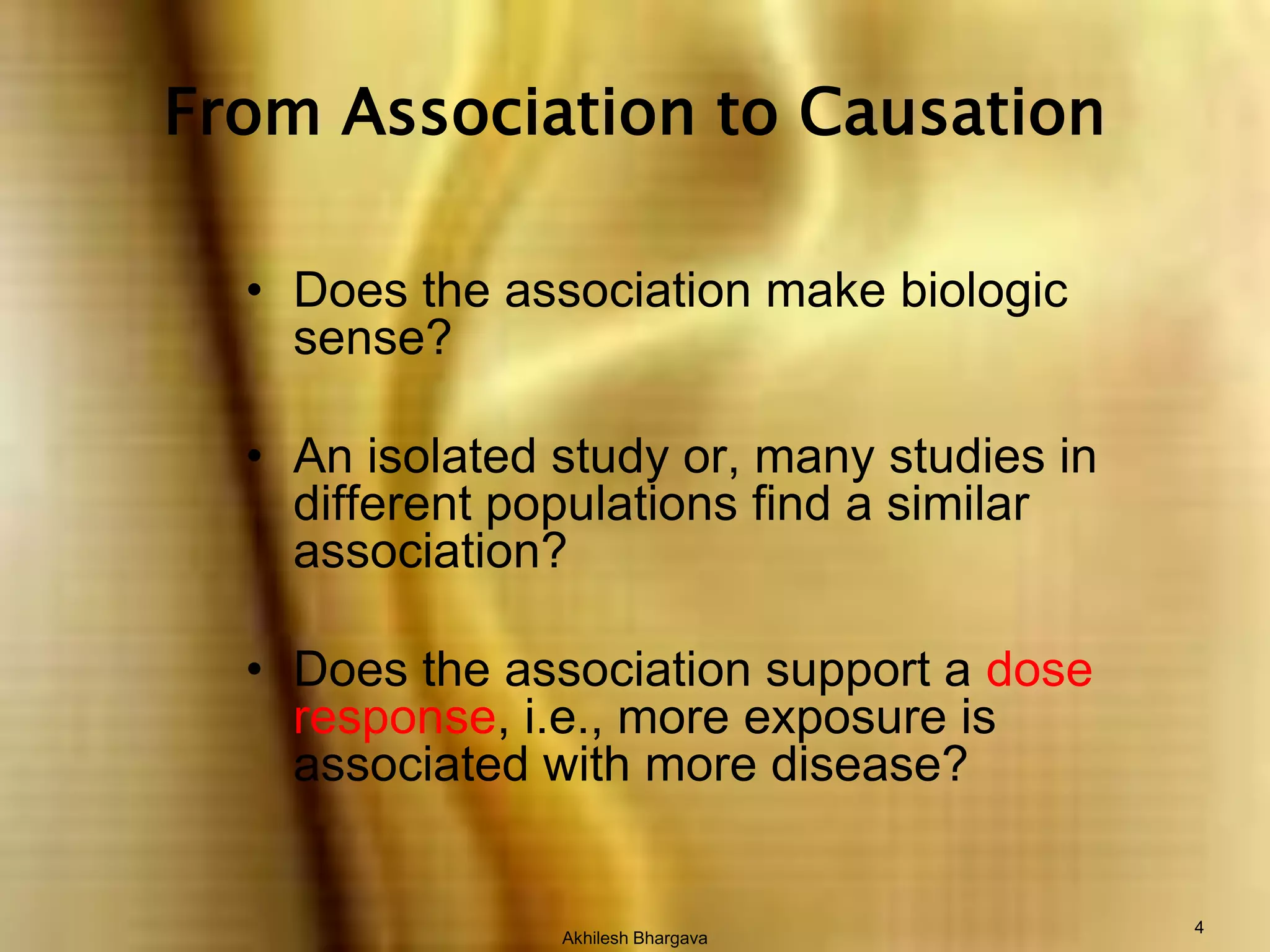 Akhilesh Bhargava4From Association to CausationDoes the association make biologic sense?An isolated study or, many studies in different populations find a similar association?Does the association support a dose response, i.e., more exposure is associated with more disease?