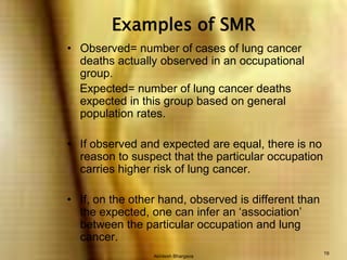 Akhilesh Bhargava19Examples of SMRObserved= number of cases of lung cancer deaths actually observed in an occupational group.      Expected= number of lung cancer deaths expected in this group based on general population rates.If observed and expected are equal, there is no reason to suspect that the particular occupation carries higher risk of lung cancer.If, on the other hand, observed is different than the expected, one can infer an ‘association’ between the particular occupation and lung cancer.