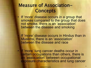 Akhilesh Bhargava2Measure of Association-ConceptsIf ‘more’ disease occurs in a group that smokes compared to the group that does not smoke, there is an ‘association’ between the disease and smokingIf ‘more’ disease occurs in Hindus than in Muslims, there is an ‘association’ between the disease and raceIf ‘more’ lung cancer deaths occur in certain occupations than others, there is an ‘association’ between occupational exposure characteristics and lung cancer