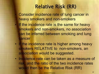 Akhilesh Bhargava22Relative Risk (RR)Consider incidence rate of lung cancer in heavy smokers and non-smokersIf the incidence rate is the same for heavy smokers and non-smokers, no association can be inferred between smoking and lung cancerIf the incidence rate is higher among heavy smokers RELATIVE to  non-smokers, an association would be suggested.Incidence rate can be taken as a measure of risk, and the ratio of the two incidence rates would then be the Relative Risk (RR)