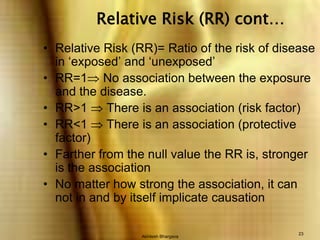 Akhilesh Bhargava23Relative Risk (RR) cont…Relative Risk (RR)= Ratio of the risk of disease in ‘exposed’ and ‘unexposed’RR=1 No association between the exposure and the disease.RR>1  There is an association (risk factor)RR<1  There is an association (protective factor)Farther from the null value the RR is, stronger is the associationNo matter how strong the association, it can not in and by itself implicate causation