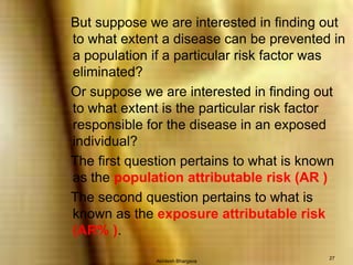 Akhilesh Bhargava27   But suppose we are interested in finding out to what extent a disease can be prevented in a population if a particular risk factor was eliminated?   Or suppose we are interested in finding out to what extent is the particular risk factor responsible for the disease in an exposed individual?   The first question pertains to what is known as the population attributable risk (AR )   The second question pertains to what is known as the exposure attributable risk (AR% ).