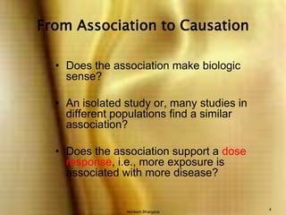 Akhilesh Bhargava4From Association to CausationDoes the association make biologic sense?An isolated study or, many studies in different populations find a similar association?Does the association support a dose response, i.e., more exposure is associated with more disease?