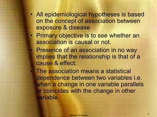 Akhilesh Bhargava5All epidemiological hypotheses is based on the concept of association between exposure & diseasePrimary objective is to see whether an association is causal or not.  Presence of an association in no way implies that the relationship is that of a cause & effect.The association means a statistical dependence between two variables i.e. when a change in one variable parallels or coincides with the change in other variable