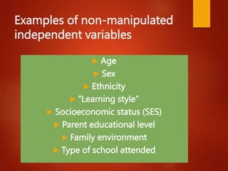 Examples of non-manipulated
independent variables
 Age
 Sex
 Ethnicity
 “Learning style”
 Socioeconomic status (SES)
 Parent educational level
 Family environment
 Type of school attended
 