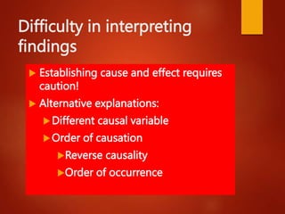 Difficulty in interpreting
findings
 Establishing cause and effect requires
caution!
 Alternative explanations:
Different causal variable
Order of causation
Reverse causality
Order of occurrence
 