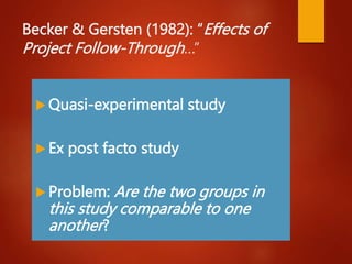 Becker & Gersten (1982): “Effects of
Project Follow-Through…”
 Quasi-experimental study
 Ex post facto study
 Problem: Are the two groups in
this study comparable to one
another?
 