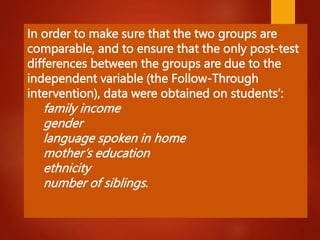 In order to make sure that the two groups are
comparable, and to ensure that the only post-test
differences between the groups are due to the
independent variable (the Follow-Through
intervention), data were obtained on students’:
family income
gender
language spoken in home
mother’s education
ethnicity
number of siblings.
 