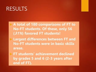 RESULTS
 A total of 180 comparisons of FT to
No-FT students. Of these, only 56
(31%) favored FT students!
 Largest differences between FT and
No-FT students were in basic skills
areas.
 FT students’ achievement declined
by grades 5 and 6 (2-3 years after
end of FT).
 