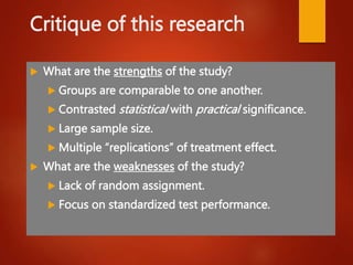 Critique of this research
 What are the strengths of the study?
 Groups are comparable to one another.
 Contrasted statistical with practical significance.
 Large sample size.
 Multiple “replications” of treatment effect.
 What are the weaknesses of the study?
 Lack of random assignment.
 Focus on standardized test performance.
 