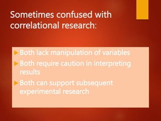Sometimes confused with
correlational research:
 Both lack manipulation of variables
 Both require caution in interpreting
results
 Both can support subsequent
experimental research
 