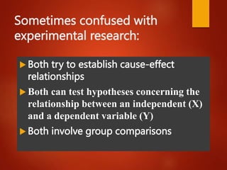 Sometimes confused with
experimental research:
 Both try to establish cause-effect
relationships
 Both can test hypotheses concerning the
relationship between an independent (X)
and a dependent variable (Y)
 Both involve group comparisons
 