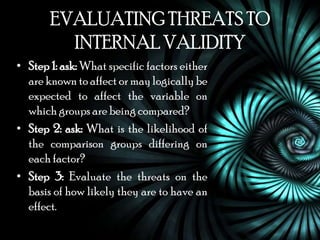EVALUATING THREATS TO
         INTERNAL VALIDITY
• Step 1: ask: What specific factors either
  are known to affect or may logically be
  expected to affect the variable on
  which groups are being compared?
• Step 2: ask: What is the likelihood of
  the comparison groups differing on
  each factor?
• Step 3: Evaluate the threats on the
  basis of how likely they are to have an
  effect.
 
