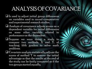 ANALYSIS OF COVARIANCE
 Is used to adjust initial group differences
  on variables used in causal-comparative
  and experimental research studies.
 Analysis of covariance adjusts scores on a
  dependent variable for initial differences
  on some other variable related to
  performance on the dependent.
 Suppose we were doing a study to
  compare two methods, X and Y, of
  teaching fifth graders to solve math
  problems.
 Covariate analysis statistically adjusts the
  scores of method Y to remove the initial
  advantage so that the results at the end of
  the study can be fairly compared as if the
  two groups started equally.
 