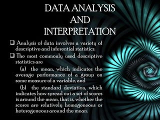 DATA ANALYSIS
                    AND
               INTERPRETATION
 Analysis of data involves a variety of
 descriptive and inferential statistics.
 The most commonly used descriptive
 statistics are
    (a) the mean, which indicates the
 average performance of a group on
 some measure of a variable, and
    (b) the standard deviation, which
 indicates how spread out a set of scores
 is around the mean, that is, whether the
 scores are relatively homogeneous or
 heterogeneous around the mean.
 