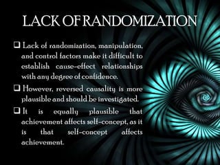 LACK OF RANDOMIZATION
 Lack of randomization, manipulation,
 and control factors make it difficult to
 establish cause-effect relationships
 with any degree of confidence.
 However, reversed causality is more
 plausible and should be investigated.
 It is equally plausible that
 achievement affects self-concept, as it
 is    that     self-concept      affects
 achievement.
 