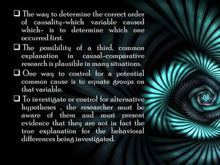  The way to determine the correct order
 of causality-which variable caused
 which- is to determine which one
 occurred first.
 The possibility of a third, common
 explanation in causal-comparative
 research is plausible in many situations.
 One way to control for a potential
 common cause is to equate groups on
 that variable.
 To investigate or control for alternative
 hypotheses , the researcher must be
 aware of them and must present
 evidence that they are not in fact the
 true explanation for the behavioral
 differences being investigated.
 