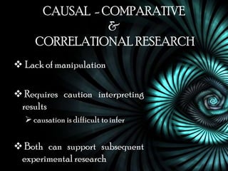CAUSAL - COMPARATIVE
                &
     CORRELATIONAL RESEARCH
 Lack of manipulation

 Requires caution interpreting
 results
   causation is difficult to infer


 Both can support subsequent
 experimental research
 