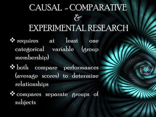 CAUSAL - COMPARATIVE
                &
      EXPERIMENTAL RESEARCH
 requires     at  least   one
 categorical variable (group
 membership)
 both compare performances
 (average scores) to determine
 relationships
 compares separate groups of
 subjects
 
