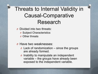 Threats to Internal Validity in
Causal-Comparative
Research
O Divided into two threats:
O Subject Characteristics
O Other threats

O Have two weaknesses:
O Lack of randomization – since the groups

are already formed.
O Inability to manipulate an independent
variable – the groups have already been
exposed to the independent variable.

 