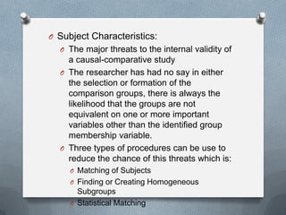 O Subject Characteristics:
O The major threats to the internal validity of

a causal-comparative study
O The researcher has had no say in either
the selection or formation of the
comparison groups, there is always the
likelihood that the groups are not
equivalent on one or more important
variables other than the identified group
membership variable.
O Three types of procedures can be use to
reduce the chance of this threats which is:
O Matching of Subjects
O Finding or Creating Homogeneous

Subgroups
O Statistical Matching

 