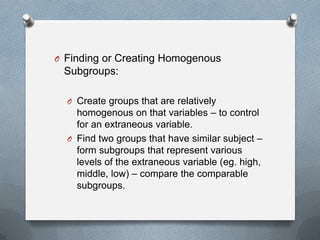 O Finding or Creating Homogenous

Subgroups:
O Create groups that are relatively

homogenous on that variables – to control
for an extraneous variable.
O Find two groups that have similar subject –
form subgroups that represent various
levels of the extraneous variable (eg. high,
middle, low) – compare the comparable
subgroups.

 
